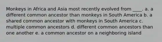 Monkeys in Africa and Asia most recently evolved from ____.​ a. a different common ancestor than monkeys in South America​ b. ​a shared common ancestor with monkeys in South America c. ​multiple common ancestors d. ​different common ancestors than one another e. ​a common ancestor on a neighboring island