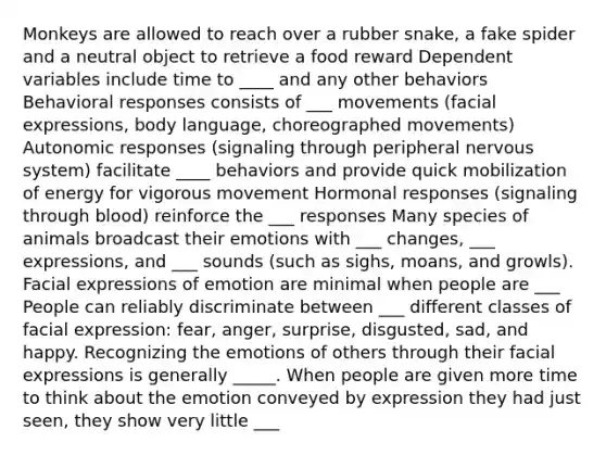 Monkeys are allowed to reach over a rubber snake, a fake spider and a neutral object to retrieve a food reward Dependent variables include time to ____ and any other behaviors Behavioral responses consists of ___ movements (facial expressions, body language, choreographed movements) Autonomic responses (signaling through peripheral nervous system) facilitate ____ behaviors and provide quick mobilization of energy for vigorous movement Hormonal responses (signaling through blood) reinforce the ___ responses Many species of animals broadcast their emotions with ___ changes, ___ expressions, and ___ sounds (such as sighs, moans, and growls). Facial expressions of emotion are minimal when people are ___ People can reliably discriminate between ___ different classes of facial expression: fear, anger, surprise, disgusted, sad, and happy. Recognizing the emotions of others through their facial expressions is generally _____. When people are given more time to think about the emotion conveyed by expression they had just seen, they show very little ___