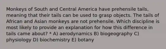 Monkeys of South and Central America have prehensile tails, meaning that their tails can be used to grasp objects. The tails of African and Asian monkeys are not prehensile. Which discipline is most likely to provide an explanation for how this difference in tails came about? * A) aerodynamics B) biogeography C) physiology D) biochemistry E) botany