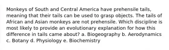 Monkeys of South and Central America have prehensile tails, meaning that their tails can be used to grasp objects. The tails of African and Asian monkeys are not prehensile. Which discipline is most likely to provide an evolutionary explanation for how this difference in tails came about? a. Biogeography b. Aerodynamics c. Botany d. Physiology e. Biochemistry