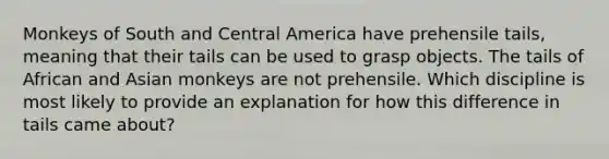 Monkeys of South and Central America have prehensile tails, meaning that their tails can be used to grasp objects. The tails of African and Asian monkeys are not prehensile. Which discipline is most likely to provide an explanation for how this difference in tails came about?