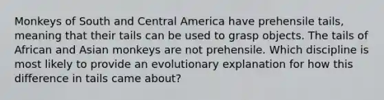 Monkeys of South and Central America have prehensile tails, meaning that their tails can be used to grasp objects. The tails of African and Asian monkeys are not prehensile. Which discipline is most likely to provide an evolutionary explanation for how this difference in tails came about?