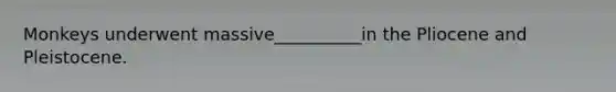 Monkeys underwent massive__________in the Pliocene and Pleistocene.