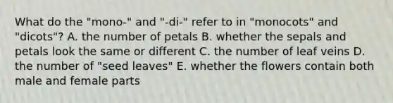 What do the "mono-" and "-di-" refer to in "monocots" and "dicots"? A. the number of petals B. whether the sepals and petals look the same or different C. the number of leaf veins D. the number of "seed leaves" E. whether the flowers contain both male and female parts