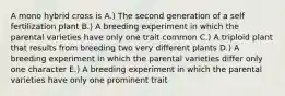 A mono hybrid cross is A.) The second generation of a self fertilization plant B.) A breeding experiment in which the parental varieties have only one trait common C.) A triploid plant that results from breeding two very different plants D.) A breeding experiment in which the parental varieties differ only one character E.) A breeding experiment in which the parental varieties have only one prominent trait