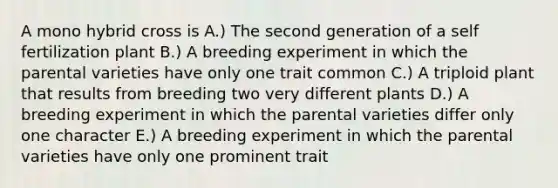 A mono hybrid cross is A.) The second generation of a self fertilization plant B.) A breeding experiment in which the parental varieties have only one trait common C.) A triploid plant that results from breeding two very different plants D.) A breeding experiment in which the parental varieties differ only one character E.) A breeding experiment in which the parental varieties have only one prominent trait