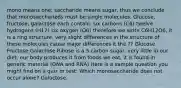 mono means one; saccharide means sugar, thus we conclude that monosaccharieds must be single molecules. Glucose, fructose, galactose each contain: six carbons (C6) twelve hydrogens (H12) six oxygen (O6) therefore we write C6H12O6, it is a ring structure. very slight differences in the structure of these molecules cause major differences it the ?? Glucose Fructose Galactose Ribose is a 5 carbon sugar, very little in our diet, our body produces it from foods we eat, it is found in genetic material (DNA and RNA) Here is a sample question you might find on a quiz or test: Which monosaccharide does not occur alone? Galactose.