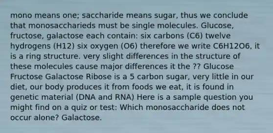 mono means one; saccharide means sugar, thus we conclude that monosaccharieds must be single molecules. Glucose, fructose, galactose each contain: six carbons (C6) twelve hydrogens (H12) six oxygen (O6) therefore we write C6H12O6, it is a ring structure. very slight differences in the structure of these molecules cause major differences it the ?? Glucose Fructose Galactose Ribose is a 5 carbon sugar, very little in our diet, our body produces it from foods we eat, it is found in genetic material (DNA and RNA) Here is a sample question you might find on a quiz or test: Which monosaccharide does not occur alone? Galactose.