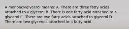 A monoacylglycerol means: A. There are three fatty acids attached to a glycerol B. There is one fatty acid attached to a glycerol C. There are two fatty acids attached to glycerol D. There are two glycerols attached to a fatty acid