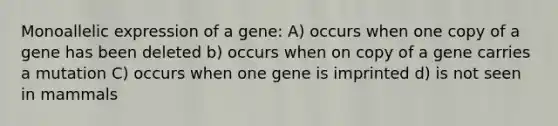 Monoallelic expression of a gene: A) occurs when one copy of a gene has been deleted b) occurs when on copy of a gene carries a mutation C) occurs when one gene is imprinted d) is not seen in mammals