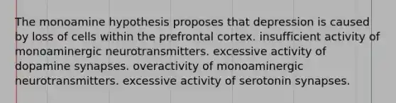 The monoamine hypothesis proposes that depression is caused by loss of cells within the prefrontal cortex. insufficient activity of monoaminergic neurotransmitters. excessive activity of dopamine synapses. overactivity of monoaminergic neurotransmitters. excessive activity of serotonin synapses.