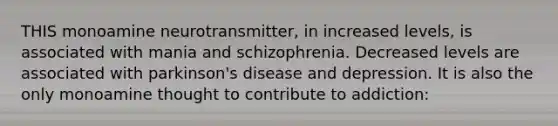 THIS monoamine neurotransmitter, in increased levels, is associated with mania and schizophrenia. Decreased levels are associated with parkinson's disease and depression. It is also the only monoamine thought to contribute to addiction: