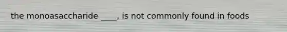 the monoasaccharide ____, is not commonly found in foods