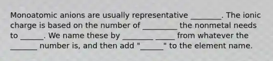 Monoatomic anions are usually representative ________. The ionic charge is based on the number of _________ the nonmetal needs to ______. We name these by ________ _____ from whatever the _______ number is, and then add "______" to the element name.