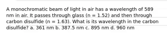 A monochromatic beam of light in air has a wavelength of 589 nm in air. It passes through glass (n = 1.52) and then through carbon disulfide (n = 1.63). What is its wavelength in the carbon disulfide? a. 361 nm b. 387.5 nm c. 895 nm d. 960 nm