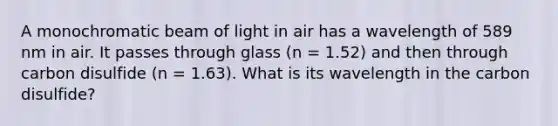 A monochromatic beam of light in air has a wavelength of 589 nm in air. It passes through glass (n = 1.52) and then through carbon disulfide (n = 1.63). What is its wavelength in the carbon disulfide?