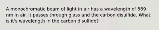 A monochromatic beam of light in air has a wavelength of 589 nm in air. It passes through glass and the carbon disulfide. What is it's wavelength in the carbon disulfide?