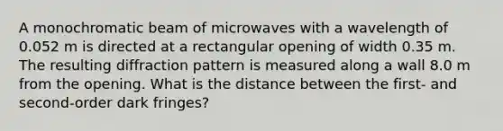 A monochromatic beam of microwaves with a wavelength of 0.052 m is directed at a rectangular opening of width 0.35 m. The resulting diffraction pattern is measured along a wall 8.0 m from the opening. What is the distance between the first- and second-order dark fringes?