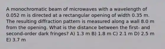 A monochromatic beam of microwaves with a wavelength of 0.052 m is directed at a rectangular opening of width 0.35 m. The resulting diffraction pattern is measured along a wall 8.0 m from the opening. What is the distance between the first- and second-order dark fringes? A) 1.3 m B) 1.8 m C) 2.1 m D) 2.5 m E) 3.7 m