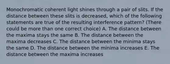 Monochromatic coherent light shines through a pair of slits. If the distance between these slits is decreased, which of the following statements are true of the resulting interference pattern? (There could be more than one correct choice) A. The distance between the maxima stays the same B. The distance between the maxima decreases C. The distance between the minima stays the same D. The distance between the minima increases E. The distance between the maxima increases