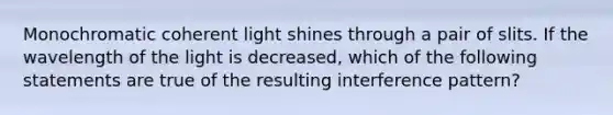 Monochromatic coherent light shines through a pair of slits. If the wavelength of the light is decreased, which of the following statements are true of the resulting interference pattern?