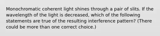 Monochromatic coherent light shines through a pair of slits. If the wavelength of the light is decreased, which of the following statements are true of the resulting interference pattern? (There could be <a href='https://www.questionai.com/knowledge/keWHlEPx42-more-than' class='anchor-knowledge'>more than</a> one correct choice.)