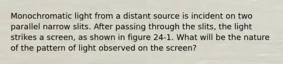 Monochromatic light from a distant source is incident on two parallel narrow slits. After passing through the slits, the light strikes a screen, as shown in figure 24-1. What will be the nature of the pattern of light observed on the screen?