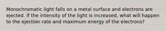 Monochromatic light falls on a metal surface and electrons are ejected. If the intensity of the light is increased, what will happen to the ejection rate and maximum energy of the electrons?