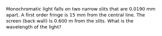 Monochromatic light falls on two narrow slits that are 0.0190 mm apart. A first order fringe is 15 mm from the central line. The screen (back wall) is 0.600 m from the slits. What is the wavelength of the light?