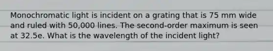 Monochromatic light is incident on a grating that is 75 mm wide and ruled with 50,000 lines. The second-order maximum is seen at 32.5e. What is the wavelength of the incident light?