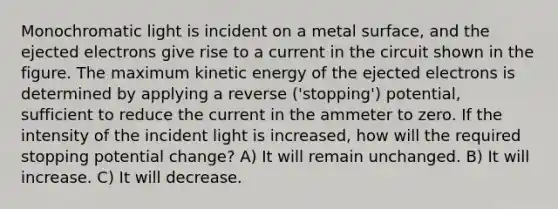 Monochromatic light is incident on a metal surface, and the ejected electrons give rise to a current in the circuit shown in the figure. The maximum kinetic energy of the ejected electrons is determined by applying a reverse ('stopping') potential, sufficient to reduce the current in the ammeter to zero. If the intensity of the incident light is increased, how will the required stopping potential change? A) It will remain unchanged. B) It will increase. C) It will decrease.