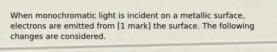 When monochromatic light is incident on a metallic surface, electrons are emitted from [1 mark] the surface. The following changes are considered.