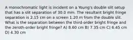 A monochromatic light is incident on a Young's double slit setup that has a slit separation of 30.0 mm. The resultant bright fringe separation is 2.15 cm on a screen 1.20 m from the double slit. What is the separation between the third-order bright fringe and the zeroth-order bright fringe? A) 8.60 cm B) 7.35 cm C) 6.45 cm D) 4.30 cm