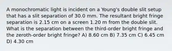 A monochromatic light is incident on a Young's double slit setup that has a slit separation of 30.0 mm. The resultant bright fringe separation is 2.15 cm on a screen 1.20 m from the double slit. What is the separation between the third-order bright fringe and the zeroth-order bright fringe? A) 8.60 cm B) 7.35 cm C) 6.45 cm D) 4.30 cm