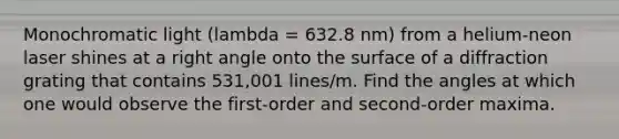 Monochromatic light (lambda = 632.8 nm) from a helium-neon laser shines at a right angle onto the surface of a diffraction grating that contains 531,001 lines/m. Find the angles at which one would observe the first-order and second-order maxima.