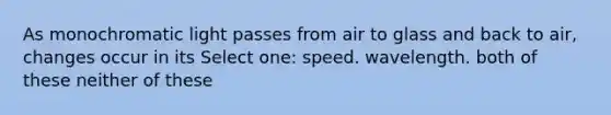 As monochromatic light passes from air to glass and back to air, changes occur in its Select one: speed. wavelength. both of these neither of these