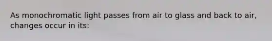 As monochromatic light passes from air to glass and back to air, changes occur in its: