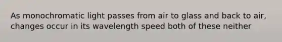 As monochromatic light passes from air to glass and back to air, changes occur in its wavelength speed both of these neither