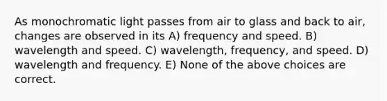 As monochromatic light passes from air to glass and back to air, changes are observed in its A) frequency and speed. B) wavelength and speed. C) wavelength, frequency, and speed. D) wavelength and frequency. E) None of the above choices are correct.