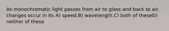 As monochromatic light passes from air to glass and back to air, changes occur in its A) speed.B) wavelength.C) both of theseD) neither of these