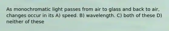 As monochromatic light passes from air to glass and back to air, changes occur in its A) speed. B) wavelength. C) both of these D) neither of these