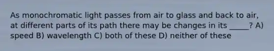 As monochromatic light passes from air to glass and back to air, at different parts of its path there may be changes in its _____? A) speed B) wavelength C) both of these D) neither of these