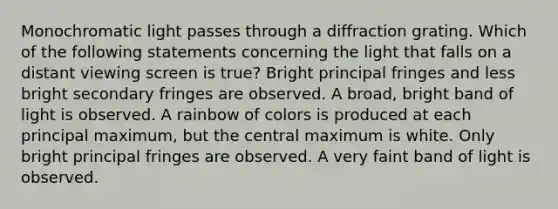 Monochromatic light passes through a diffraction grating. Which of the following statements concerning the light that falls on a distant viewing screen is true? Bright principal fringes and less bright secondary fringes are observed. A broad, bright band of light is observed. A rainbow of colors is produced at each principal maximum, but the central maximum is white. Only bright principal fringes are observed. A very faint band of light is observed.