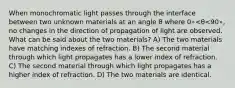 When monochromatic light passes through the interface between two unknown materials at an angle θ where 0∘<θ<90∘, no changes in the direction of propagation of light are observed. What can be said about the two materials? A) The two materials have matching indexes of refraction. B) The second material through which light propagates has a lower index of refraction. C) The second material through which light propagates has a higher index of refraction. D) The two materials are identical.