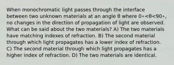 When monochromatic light passes through the interface between two unknown materials at an angle θ where 0∘<θ<90∘, no changes in the direction of propagation of light are observed. What can be said about the two materials? A) The two materials have matching indexes of refraction. B) The second material through which light propagates has a lower index of refraction. C) The second material through which light propagates has a higher index of refraction. D) The two materials are identical.