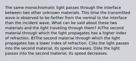 The same monochromatic light passes through the interface between two other unknown materials. This time the transmitted wave is observed to be farther from the normal to the interface than the incident wave. What can be said about these two materials and the light traveling through them? A)The second material through which the light propagates has a higher index of refraction. B)The second material through which the light propagates has a lower index of refraction. C)As the light passes into the second material, its speed increases. D)As the light passes into the second material, its speed decreases.