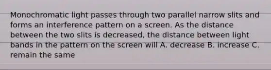 Monochromatic light passes through two parallel narrow slits and forms an interference pattern on a screen. As the distance between the two slits is decreased, the distance between light bands in the pattern on the screen will A. decrease B. increase C. remain the same