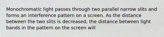 Monochromatic light passes through two parallel narrow slits and forms an interference pattern on a screen. As the distance between the two slits is decreased, the distance between light bands in the pattern on the screen will