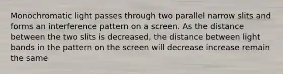 Monochromatic light passes through two parallel narrow slits and forms an interference pattern on a screen. As the distance between the two slits is decreased, the distance between light bands in the pattern on the screen will decrease increase remain the same