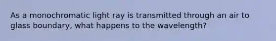 As a monochromatic light ray is transmitted through an air to glass boundary, what happens to the wavelength?